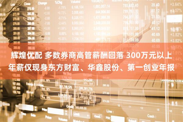 辉煌优配 多数券商高管薪酬回落 300万元以上年薪仅现身东方财富、华鑫股份、第一创业年报