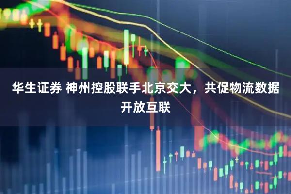 华生证券 神州控股联手北京交大，共促物流数据开放互联