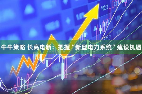牛牛策略 长高电新：把握“新型电力系统”建设机遇