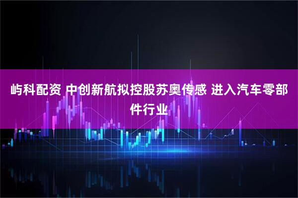 屿科配资 中创新航拟控股苏奥传感 进入汽车零部件行业