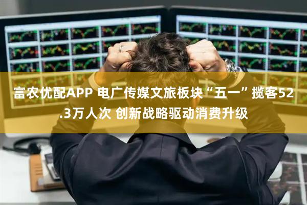 富农优配APP 电广传媒文旅板块“五一”揽客52.3万人次 创新战略驱动消费升级