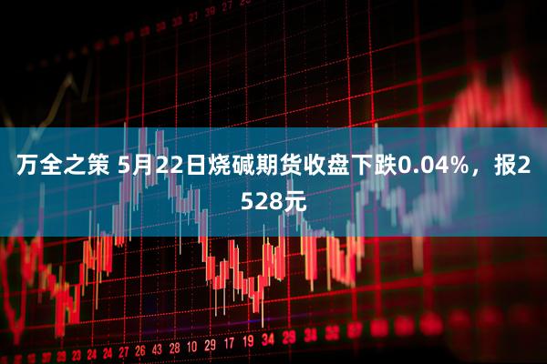 万全之策 5月22日烧碱期货收盘下跌0.04%，报2528元