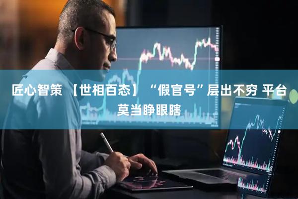 匠心智策 【世相百态】 “假官号”层出不穷 平台莫当睁眼瞎