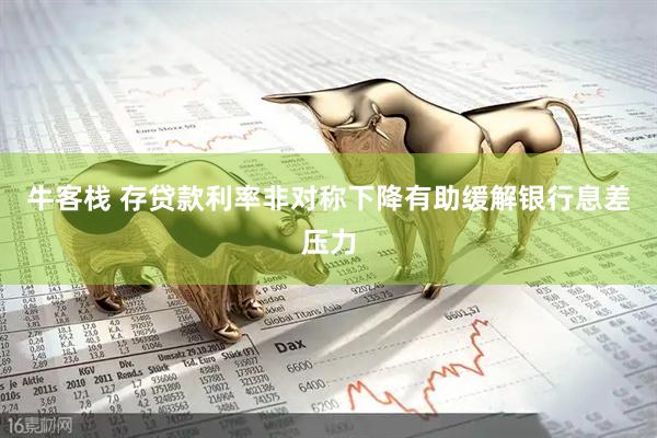 牛客栈 存贷款利率非对称下降有助缓解银行息差压力