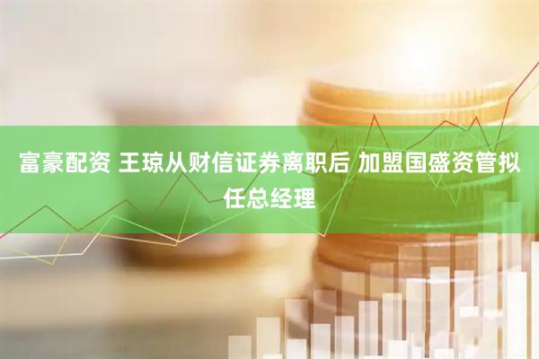 富豪配资 王琼从财信证券离职后 加盟国盛资管拟任总经理