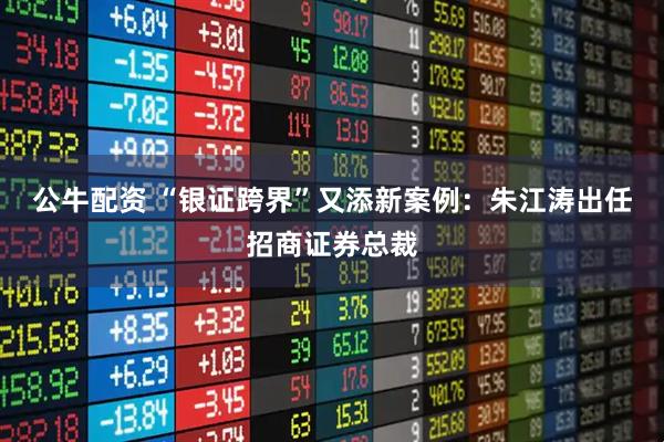 公牛配资 “银证跨界”又添新案例：朱江涛出任招商证券总裁