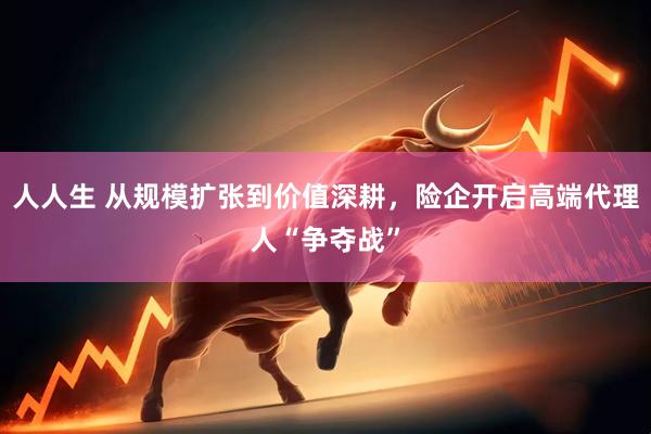 人人生 从规模扩张到价值深耕，险企开启高端代理人“争夺战”