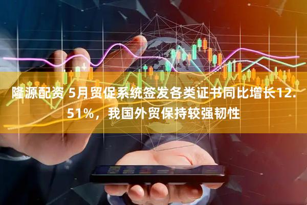 隆源配资 5月贸促系统签发各类证书同比增长12.51%，我国外贸保持较强韧性