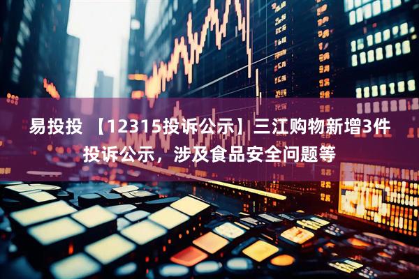 易投投 【12315投诉公示】三江购物新增3件投诉公示，涉及食品安全问题等