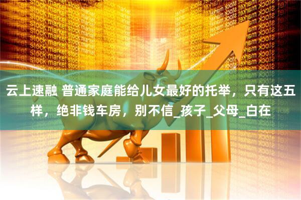 云上速融 普通家庭能给儿女最好的托举，只有这五样，绝非钱车房，别不信_孩子_父母_白在