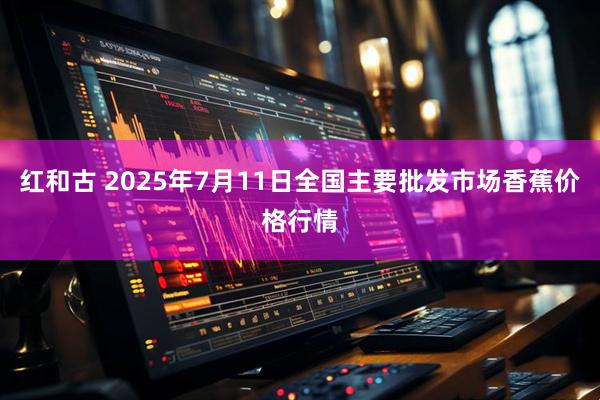 红和古 2025年7月11日全国主要批发市场香蕉价格行情