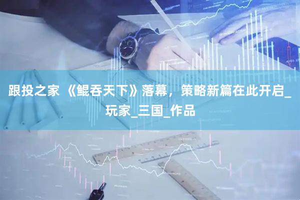 跟投之家 《鲲吞天下》落幕，策略新篇在此开启_玩家_三国_作品