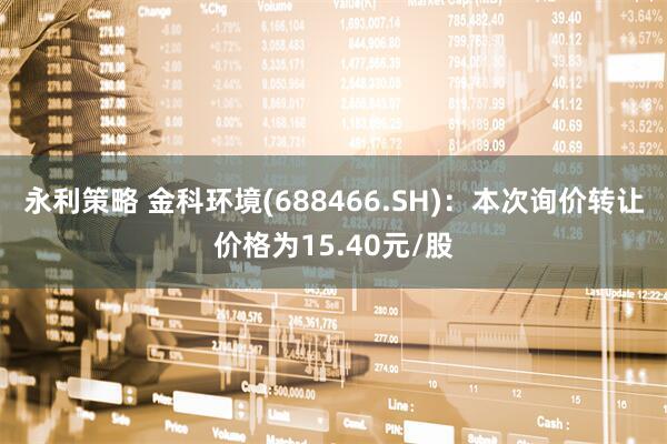 永利策略 金科环境(688466.SH)：本次询价转让价格为15.40元/股