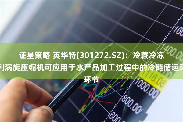 证星策略 英华特(301272.SZ)：冷藏冷冻系列涡旋压缩机可应用于水产品加工过程中的冷链储运环节