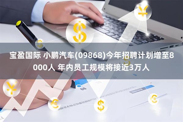 宝盈国际 小鹏汽车(09868)今年招聘计划增至8000人 年内员工规模将接近3万人