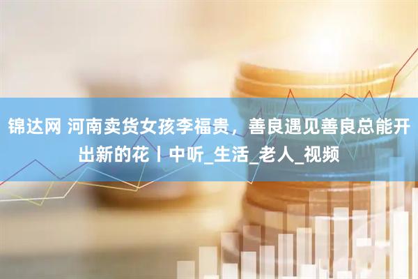 锦达网 河南卖货女孩李福贵，善良遇见善良总能开出新的花丨中听_生活_老人_视频