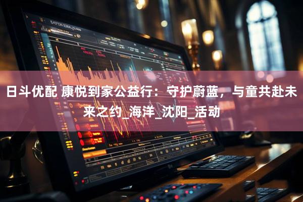 日斗优配 康悦到家公益行：守护蔚蓝，与童共赴未来之约_海洋_沈阳_活动