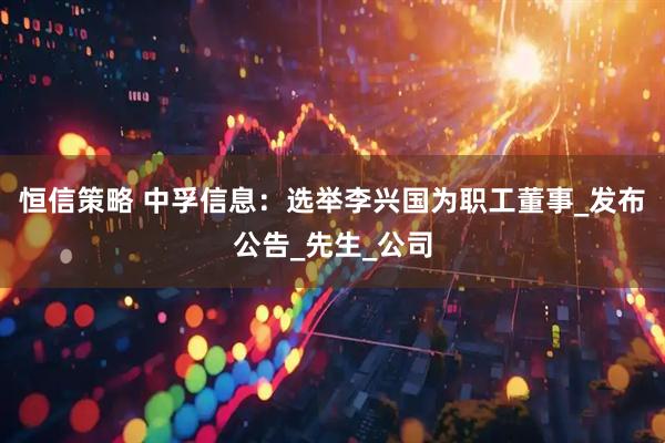 恒信策略 中孚信息：选举李兴国为职工董事_发布公告_先生_公司