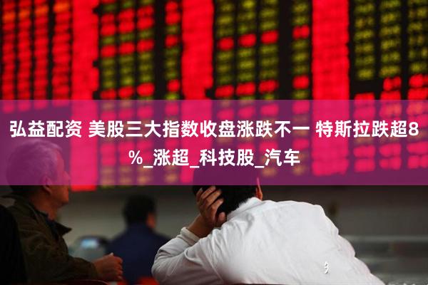 弘益配资 美股三大指数收盘涨跌不一 特斯拉跌超8%_涨超_科技股_汽车