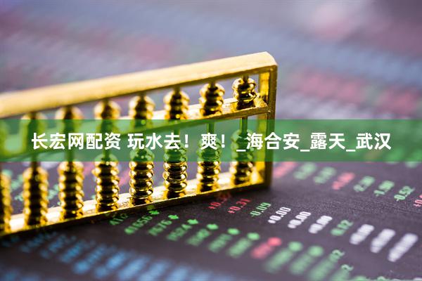 长宏网配资 玩水去！爽！_海合安_露天_武汉