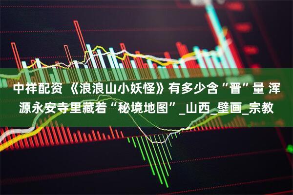 中祥配资 《浪浪山小妖怪》有多少含“晋”量 浑源永安寺里藏着“秘境地图”_山西_壁画_宗教