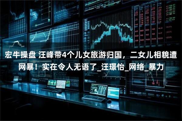 宏牛操盘 汪峰带4个儿女旅游归国，二女儿相貌遭网暴！实在令人无语了_汪璟怡_网络_暴力