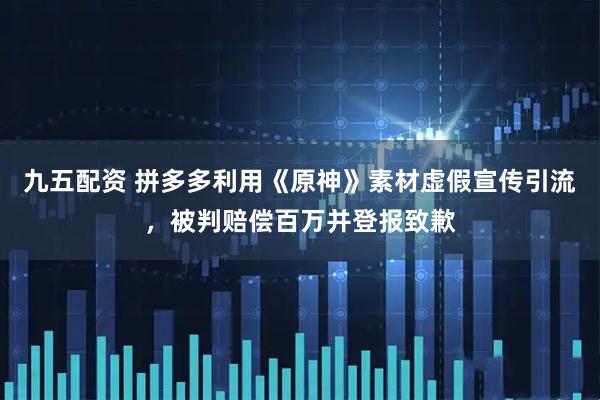 九五配资 拼多多利用《原神》素材虚假宣传引流，被判赔偿百万并登报致歉