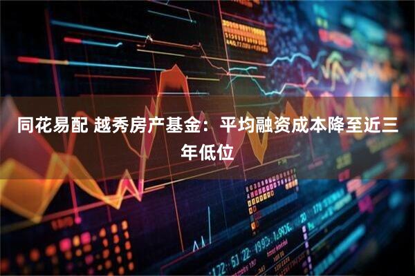 同花易配 越秀房产基金：平均融资成本降至近三年低位