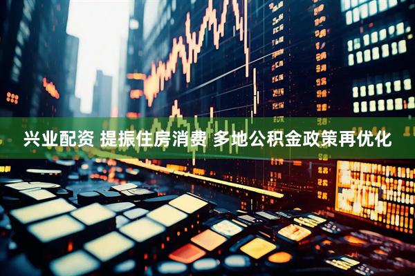 兴业配资 提振住房消费 多地公积金政策再优化