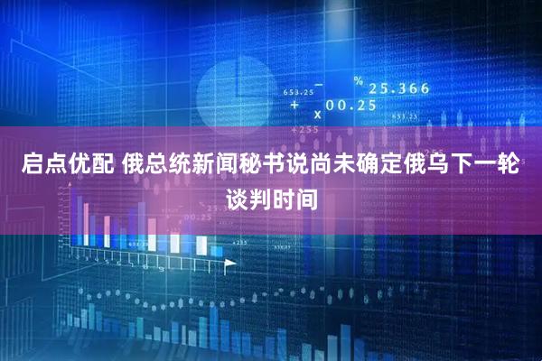 启点优配 俄总统新闻秘书说尚未确定俄乌下一轮谈判时间
