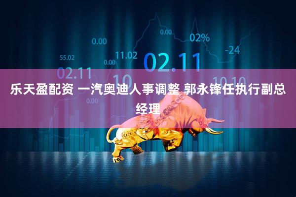 乐天盈配资 一汽奥迪人事调整 郭永锋任执行副总经理