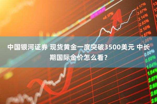 中国银河证券 现货黄金一度突破3500美元 中长期国际金价怎么看？
