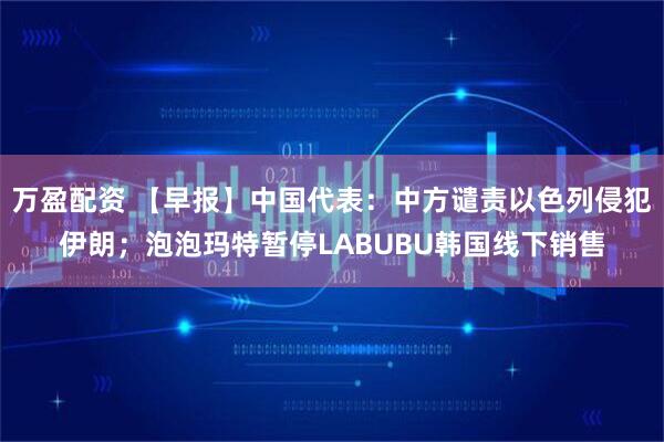 万盈配资 【早报】中国代表:中方谴责以色列侵犯伊朗;泡泡玛特暂停LABUBU韩国线下销售
