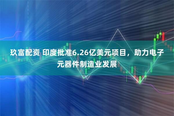 玖富配资 印度批准6.26亿美元项目,助力电子元器件制造业发展